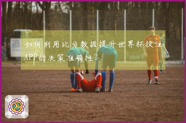 如何利用比分数据提升世界杯投注APP的决策准确性？